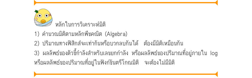 หลักในการวิเคราะห์มิติ 1) คำนวณมิติตามหลักพีชคณิต (Algebra) 2) ปริมาณทางฟิสิกส์จะเท่ากันหรือบวกลบกันได้  ต้องมีมิติเหมือนกัน 3) ผลลัพธ์ของตัวชี้กำลังสำหรับเลขยกกำลัง หรือผลลัพธ์ของปริมาณที่อยู่ภายใน log หรือผลลัพธ์ของปริมาณที่อยู่ในฟังก์ชันตรีโกณมิติ  จะต้องไม่มีมิติ