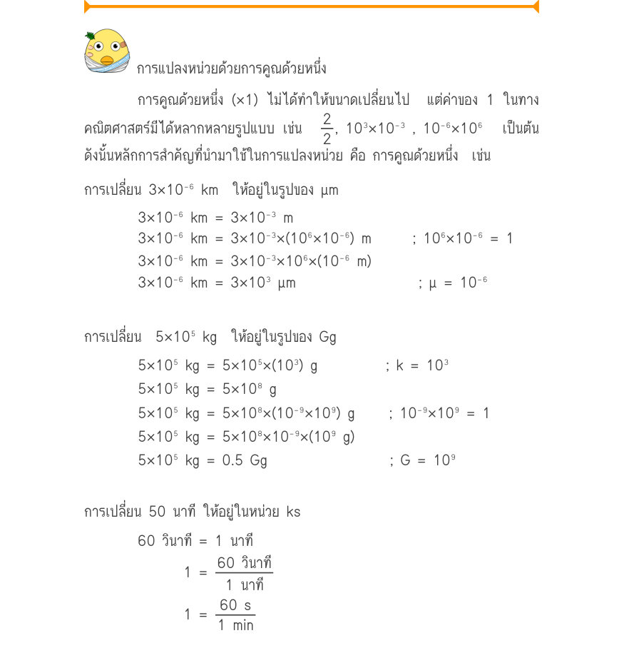 การแปลงหน่วยด้วยการคูณด้วยหนึ่ง การคูณด้วยหนึ่ง (×1) ไม่ได้ทำให้ขนาดเปลี่ยนไป  แต่ค่าของ 1 ในทาง คณิตศาสตร์มีได้หลากหลายรูปแบบ เช่น  \frac{2}{2}, 10^{3}\times 10⁻^{3} , 10⁻⁶\times 10⁶  เป็นต้น ดังนั้นหลักการสำคัญที่นำมาใช้ในการแปลงหน่วย คือ การคูณด้วยหนึ่ง  เช่น การเปลี่ยน 3\time