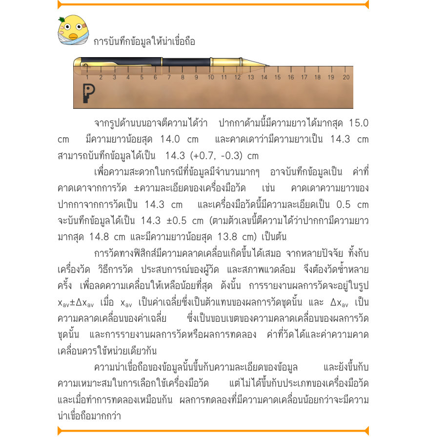 การบันทึกข้อมูลให้น่าเชื่อถือ จากรูปด้านบนอาจตีความได้ว่า  ปากกาด้ามนี้มีความยาวได้มากสุด 15.0 cm  มีความยาวน้อยสุด 14.0 cm  และคาดเดาว่ามีความยาวเป็น 14.3 cm สามารถบันทึกข้อมูลได้เป็น  14.3 (+0.7, -0.3) cm เพื่อความสะดวกในกรณีที่ข้อมูลมีจำนวนมากๆ  อาจบันทึกข้อมูลเป็น  ค่าที่ คาด