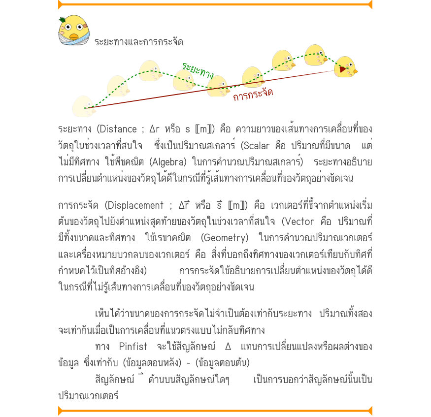 ระยะทางและการกระจัด ระยะทาง การกระจัด ระยะทาง (Distance ; Δr หรือ s 〚m〛) คือ ความยาวของเส้นทางการเคลื่อนที่ของ วัตถุในช่วงเวลาที่สนใจ  ซึ่งเป็นปริมาณสเกลาร์ (Scalar คือ ปริมาณที่มีขนาด  แต่ ไม่มีทิศทาง ใช้พีชคณิต (Algebra) ในการคำนวณปริมาณสเกลาร์)  ระยะทางอธิบาย การเปลี่ยนตำแหน่ง