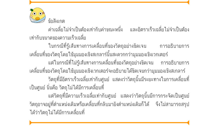 ข้อสังเกต ค่าเฉลี่ยไม่จำเป็นต้องเท่ากับค่าขณะหนึ่งและอัตราเร็วเฉลี่ยไม่จําเป็นต้อง เท่ากับขนาดของความเร็วเฉลี่ย ในกรณีที่รู้เส้นทางการเคลื่อนที่ของวัตถุอย่างชัดเจน  การอธิบายการ เคลื่อนที่ของวัตถุโดยใช้มุมมองเชิงสเกลาร์นั้นสะดวกกว่ามุมมองเชิงเวกเตอร์ แต่ในกรณีที่ไม่รู้เส้นทางการเ
