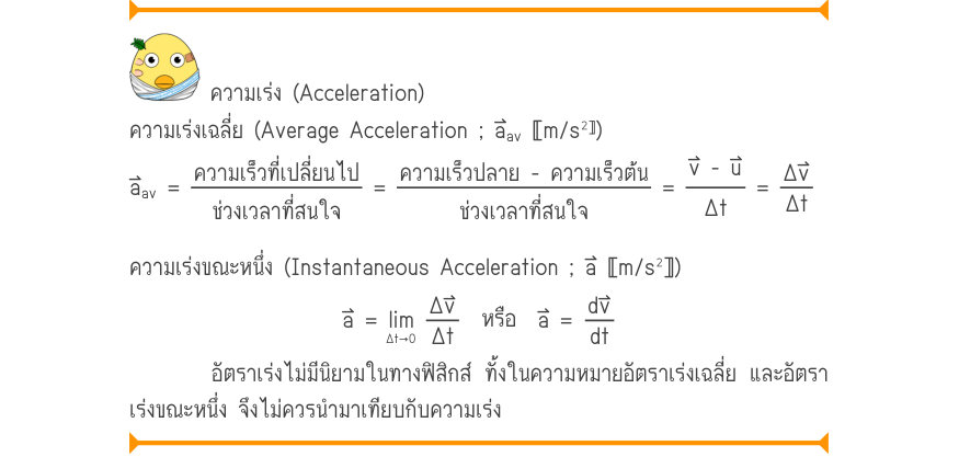 ความเร่ง (Acceleration) ความเร่งเฉลี่ย (Average Acceleration ; a⃑〚m/s^{2}^{〛}) a_{av}=\frac{ความเร็วที่เปลี่ยนไป}{ช่วงเวลาที่สนใจ}=\frac{ความเร็วปลาย - ความเร็วต้น^{av}}{ช่วงเวลาที่สนใจ}=\frac{v - u}{\Delta t}=\frac{\Delta v}{\Delta t} ความเร่งขณะหนึ่ง (Instantaneous Acceleration