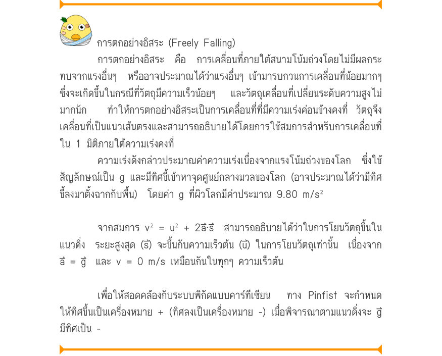 การตกอย่างอิสระ (Freely Falling) การตกอย่างอิสระ คือ การเคลื่อนที่ภายใต้สนามโน้มถ่วงโดยไม่มีผลกระ ทบจากแรงอื่นๆ  หรืออาจประมาณได้ว่าแรงอื่นๆ เข้ามารบกวนการเคลื่อนที่น้อยมากๆ ซึ่งจะเกิดขึ้นในกรณีที่วัตถุมีความเร็วน้อยๆ  และวัตถุเคลื่อนที่เปลี่ยนระดับความสูงไม่ มากนัก  ทำให้การตกอย