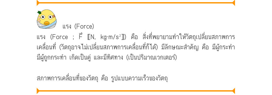 แรง (Force) แรง (Force ; F⃑ 〚N, kg⋅m/s²〛) คือ สิ่งที่พยายามทำให้วัตถุเปลี่ยนสภาพการ เคลื่อนที่ (วัตถุอาจไม่เปลี่ยนสภาพการเคลื่อนที่ก็ได้) มีลักษณะสำคัญ คือ มีผู้กระทำ มีผู้ถูกกระทำ เกิดเป็นคู่ และมีทิศทาง (เป็นปริมาณเวกเตอร์) สภาพการเคลื่อนที่ของวัตถุ คือ รูปแบบความเร็วของวัตถุ
