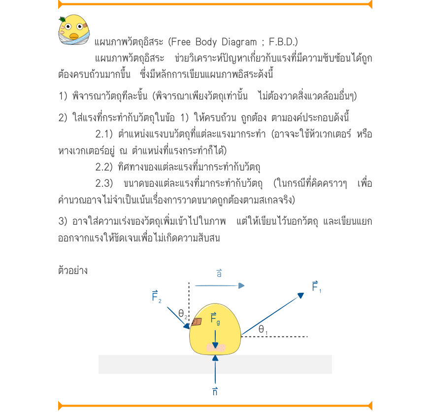 แผนภาพวัตถุอิสระ (Free Body Diagram ; F.B.D.) แผนภาพวัตถุอิสระ ช่วยวิเคราะห์ปัญหาเกี่ยวกับแรงที่มีความซับซ้อนได้ถูก ต้องครบถ้วนมากขึ้น  ซึ่งมีหลักการเขียนแผนภาพอิสระดังนี้ 1) พิจารณาวัตถุทีละชิ้น (พิจารณาเพียงวัตถุเท่านั้น  ไม่ต้องวาดสิ่งแวดล้อมอื่นๆ) 2) ใส่แรงที่กระทำกับวัตถุในข