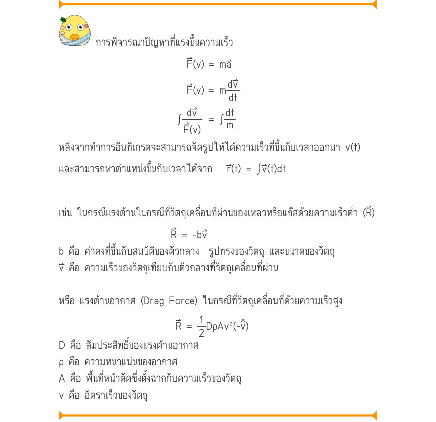 การพิจารณาปัญหาที่แรงขึ้นความเร็ว F(v)	= ma F(v)	= m \int\frac{dv}{F(v)}= \int\frac{dtdt}{m} หลังจากทำการอินทิเกรตจะสามารถจัดรูปให้ได้ความเร็วที่ขึ้นกับเวลาออกมา v(t) และสามารถหาตำแหน่งขึ้นกับเวลาได้จาก   r⃑(t)	= ∫v⃑(t)dt เช่น ในกรณีแรงต้านในกรณีที่วัตถุเคลื่อนที่ผ่านของเหลวหรือแ