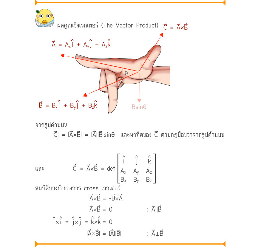 ผลคูณเชิงเวกเตอร์ (The Vector Product) C = A\times B ˄i˄j˄k A = A_{x}+ A_{y}+ A_{z} \theta ˄i˄j˄k B = B^{x}+ B^{y}+ B^{z}Bsin\theta จากรูปด้านบน |C⃑| = |A⃑×B⃑| = |A⃑||B⃑|sinθ  และหาทิศของ C⃑ ตามกฎมือขวาจากรูปด้านบน ˄i˄j˄k และ          C⃑	= A⃑×B⃑ = det A_{x}A_{y}A_{z} B_{x}B_{y}B_