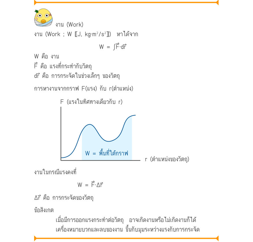 งาน (Work) งาน (Work ; W 〚J, kg⋅m²/s²〛)  หาได้จาก W = \int F\cdot dr W คือ งาน F⃑ คือ แรงที่กระทำกับวัตถุ dr⃑ คือ การกระจัดในช่วงเล็กๆ ของวัตถุ การหางานจากกราฟ F(แรง) กับ r(ตำแหน่ง) F (แรงในทิศทางเดียวกับ r) W = พื้นที่ใต้กราฟ r (ตำแหน่งของวัตถุ) งานในกรณีแรงคงที่ W = F\cdot \Del