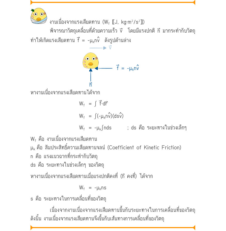 งานเนื่องจากแรงเสียดทาน (W_{f}〚J, kg\cdot m^{2}/s^{2}〛) พิจารณาวัตถุเคลื่อนที่ด้วยความเร็ว v⃑  โดยมีแรงปกติ n⃑ มากระทำกับวัตถุ ทำให้เกิดแรงเสียดทาน f⃑ = -μ_{k}n   ดังรูปด้านล่าง f = -\mu_{k}nv หางานเนื่องจากแรงเสียดทานได้จาก W_{f}= \int  f\cdot dr W_{f}= \int (-\mu_{k}n )(ds ) W_