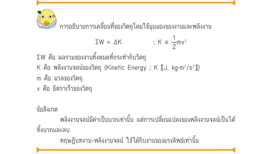 การอธิบายการเคลื่อนที่ของวัตถุโดยใช้มุมมองของงานและพลังงาน \Sigma W	= \Delta K;K\equiv\frac{1}{2}mv^{2} ΣW คือ ผลรวมของงานทั้งหมดที่กระทำกับวัตถุ K คือ พลังงานจลน์ของวัตถุ (Kinetic Energy ; K 〚J, kg⋅m²/s²〛) m คือ มวลของวัตถุ v คือ อัตราเร็วของวัตถุ ข้อสังเกต พลังงานจลน์มีค่าเป็นบ