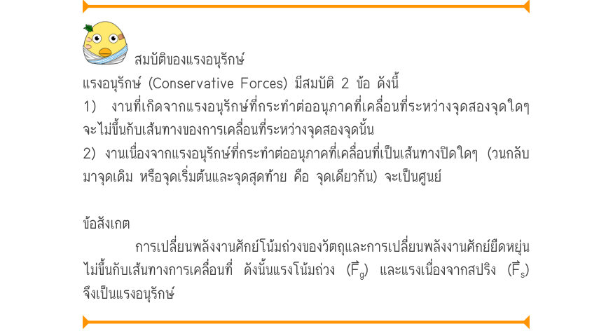สมบัติของแรงอนุรักษ์ แรงอนุรักษ์ (Conservative Forces) มีสมบัติ 2 ข้อ ดังนี้ 1) งานที่เกิดจากแรงอนุรักษ์ที่กระทำต่ออนุภาคที่เคลื่อนที่ระหว่างจุดสองจุดใดๆ จะไม่ขึ้นกับเส้นทางของการเคลื่อนที่ระหว่างจุดสองจุดนั้น 2) งานเนื่องจากแรงอนุรักษ์ที่กระทำต่ออนุภาคที่เคลื่อนที่เป็นเส้นทางปิด