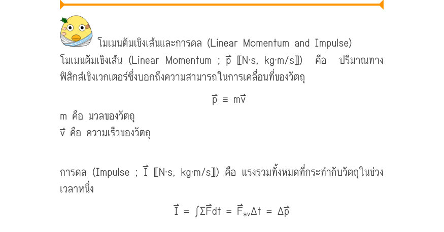 โมเมนตัมเชิงเส้นและการดล (Linear Momentum and Impulse) โมเมนตัมเชิงเส้น (Linear Momentum ; p⃑ 〚N⋅s, kg⋅m/s〛)  คือ  ปริมาณทาง ฟิสิกส์เชิงเวกเตอร์ซึ่งบอกถึงความสามารถในการเคลื่อนที่ของวัตถุ p \equiv  mv m คือ มวลของวัตถุ v⃑ คือ ความเร็วของวัตถุ การดล (Impulse ; I⃑ 〚N⋅s, kg⋅m/s〛) คื