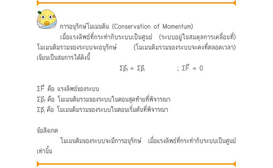 การอนุรักษ์โมเมนตัม (Conservation of Momentum) เมื่อแรงลัพธ์ที่กระทำกับระบบเป็นศูนย์ (ระบบอยู่ในสมดุลการเคลื่อนที่) โมเมนตัมรวมของระบบจะอนุรักษ์  (โมเมนตัมรวมของระบบจะคงที่ตลอดเวลา) เขียนเป็นสมการได้ดังนี้ \Sigma p_{f}= \Sigma p_{i}; \Sigma F = 0 ΣF⃑ คือ แรงลัพธ์ของระบบ \Sigma p_