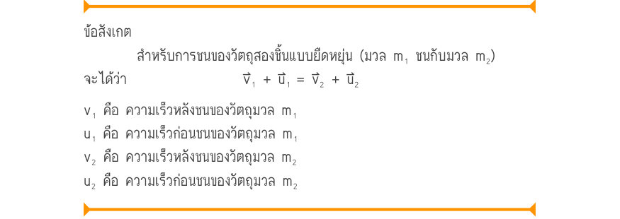 ข้อสังเกต สำหรับการชนของวัตถุสองชิ้นแบบยืดหยุ่น (มวล m₁ ชนกับมวล m₂) จะได้ว่า	 	v₁ + u₁	= v₂ + u₂ v₁ คือ ความเร็วหลังชนของวัตถุมวล m₁ u₁ คือ ความเร็วก่อนชนของวัตถุมวล m₁ v₂ คือ ความเร็วหลังชนของวัตถุมวล m₂ u₂ คือ ความเร็วก่อนชนของวัตถุมวล m₂