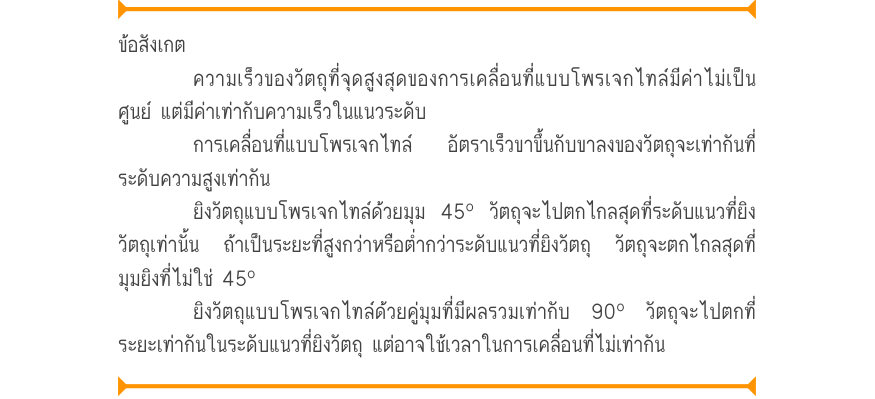 ข้อสังเกต ความเร็วของวัตถุที่จุดสูงสุดของการเคลื่อนที่แบบโพรเจกไทล์มีค่าไม่เป็น ศูนย์ แต่มีค่าเท่ากับความเร็วในแนวระดับ การเคลื่อนที่แบบโพรเจกไทล์  อัตราเร็วขาขึ้นกับขาลงของวัตถุจะเท่ากันที่ ระดับความสูงเท่ากัน ยิงวัตถุแบบโพรเจกไทล์ด้วยมุม 45º วัตถุจะไปตกไกลสุดที่ระดับแนวที่ยิง ว