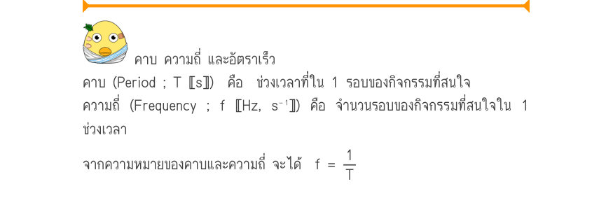 คาบ ความถี่ และอัตราเร็ว คาบ (Period ; T 〚s〛)  คือ  ช่วงเวลาท่ี่ใน 1 รอบของกิจกรรมที่สนใจ ความถี่ (Frequency ; f 〚Hz, s⁻¹〛) คือ จำนวนรอบของกิจกรรมที่สนใจใน 1 ช่วงเวลา จากความหมายของคาบและความถี่ จะได้  f =\frac{1}{T} _{\Pinfist\infist : มัธยมศึกษาตอนปลาย และอุดมศึกษา} _{7 -}_{67}