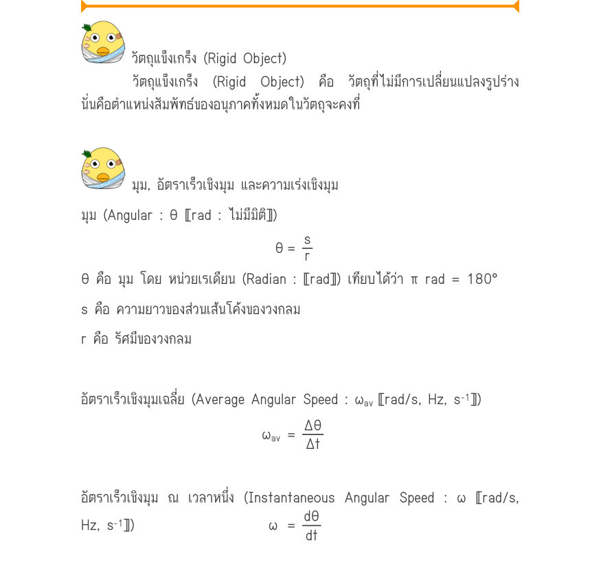 วัตถุแข็งเกร็ง (Rigid Object) วัตถุแข็งเกร็ง (Rigid Object) คือ วัตถุที่ไม่มีการเปลี่ยนแปลงรูปร่าง นั่นคือตำแหน่งสัมพัทธ์ของอนุภาคทั้งหมดในวัตถุจะคงที่ มุม, อัตราเร็วเชิงมุม และความเร่งเชิงมุม มุม (Angular : θ 〚rad : ไม่มีมิติ〛) \theta 	=\frac{s}{r} θ คือ มุม โดย หน่วยเรเดียน (Ra