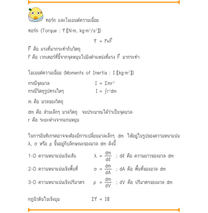 ทอร์ก และโมเมนต์ความเฉื่อย ทอร์ก (Torque : τ⃑〚N·m, kg·m^{2}/s^{2}〛) τ	 = r\times F F⃑ คือ แรงที่มากระทำกับวัตถุ r⃑ คือ เวกเตอร์ที่ชี้จากจุดหมุนไปยังตำแหน่งที่แรง F⃑ มากระทำ โมเมนต์ความเฉื่อย (Moments of Inertia : I〚kg·m^{2}〛) กรณีจุดมวล                    I	= Σmr² กรณีวัตถุรูปทรง
