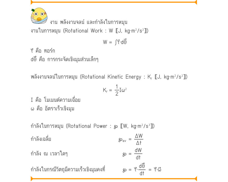 งาน พลังงานจลน์ และกำลังในการหมุน งานในการหมุน (Rotational Work : W 〚J, kg·m²/s²〛) W	= \int τ·d\theta τ⃑ คือ ทอร์ก dθ⃑ คือ การกระจัดเชิงมุมส่วนเล็กๆ พลังงานจลน์ในการหมุน (Rotational Kinetic Energy : K_{r}〚J, kg·m^{2}/s^{2}〛) K_{r}=\frac{1}{2}I\omega ^{2} I คือ โมเมนต์ความเฉื่อย ω
