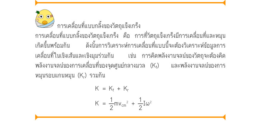 การเคลื่อนที่แบบกลิ้งของวัตถุแข็งเกร็ง การเคลื่อนที่แบบกลิ้งของวัตถุแข็งเกร็ง คือ การที่วัตถุแข็งเกร็งมีการเคลื่อนที่และหมุน เกิดขึ้นพร้อมกัน  ดังนั้นการวิเคราะห์การเคลื่อนที่แบบนี้จะต้องวิเคราะห์ข้อมูลการ เคลื่อนที่ในเชิงเส้นและเชิงมุมร่วมกัน  เช่น การคิดพลังงานจลน์ของวัตถุจะต้อ