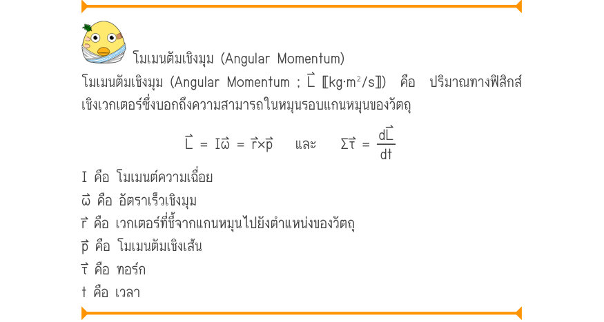 โมเมนตัมเชิงมุม (Angular Momentum) โมเมนตัมเชิงมุม (Angular Momentum ; L⃑ 〚kg⋅m²/s〛)  คือ  ปริมาณทางฟิสิกส์ เชิงเวกเตอร์ซึ่งบอกถึงความสามารถในหมุนรอบแกนหมุนของวัตถุ L⃑ = Iω⃑ = r⃑×p⃑	  และ	\Sigma τ =\frac{dL}{dt} I คือ โมเมนต์ความเฉื่อย ω⃑ คือ อัตราเร็วเชิงมุม r⃑ คือ เวกเตอร์ที่ชี