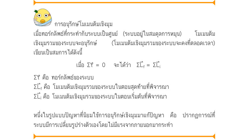 การอนุรักษ์โมเมนตัมเชิงมุม เมื่อทอร์กลัพธ์ที่กระทำกับระบบเป็นศูนย์ (ระบบอยู่ในสมดุลการหมุน)  โมเมนตัม เชิงมุมรวมของระบบจะอนุรักษ์  (โมเมนตัมเชิงมุมรวมของระบบจะคงที่ตลอดเวลา) เขียนเป็นสมการได้ดังนี้ เมื่อ Στ⃑ = 0   จะได้ว่า  ΣL⃑_{f}= \Sigma L_{i} Στ⃑ คือ ทอร์กลัพธ์ของระบบ \Sigma L