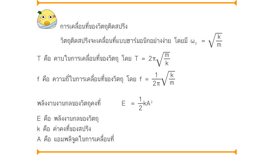 การเคลื่อนที่ของวัตถุติดสปริง วัตถุติดสปริงจะเคลื่อนที่แบบฮาร์มอนิกอย่างง่าย โดยมี ω₀	 = \sqrt{\frac{k}{m}} T คือ คาบในการเคลื่อนที่ของวัตถุ โดย T = 2π\sqrt{\frac{m}{k}} f คือ ความถี่ในการเคลื่อนที่ของวัตถุ โดย f = \frac{1}{2\pi}\sqrt{\frac{k}{m}} พลังงานงานกลของวัตถุคงที่E=\frac