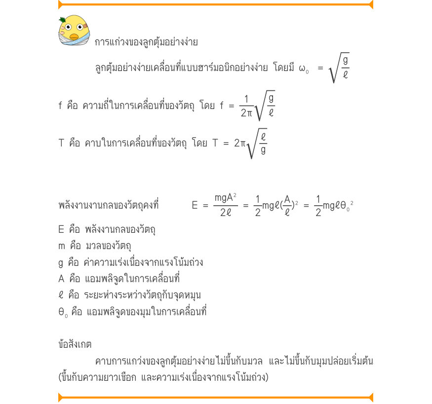 การแก่วงของลูกตุ้มอย่างง่าย ลูกตุ้มอย่างง่ายเคลื่อนที่แบบฮาร์มอนิกอย่างง่าย โดยมี ω₀	 = \sqrt{\frac{g}{\ell}} f คือ ความถี่ในการเคลื่อนที่ของวัตถุ โดย f = \frac{1}{2\pi}\sqrt{\frac{g}{\ell}} T คือ คาบในการเคลื่อนที่ของวัตถุ โดย T = 2π\sqrt{\frac{\ell}{g}} พลังงานงานกลของวัตถุคงที