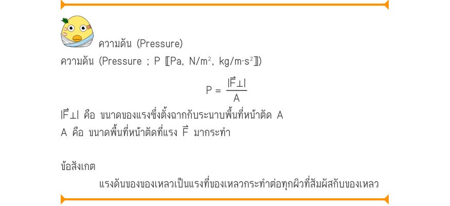 ความดัน (Pressure) ความดัน (Pressure ; P 〚Pa, N/m², kg/m⋅s²〛) P	=\frac{|F⊥|}{A} |F⃑⊥| คือ ขนาดของแรงซึ่งตั้งฉากกับระนาบพื้นที่หน้าตัด A A คือ ขนาดพื้นที่หน้าตัดที่แรง F⃑ มากระทำ ข้อสังเกต แรงดันของของเหลวเป็นแรงที่ของเหลวกระทําต่อทุกผิวที่สัมผัสกับของเหลว