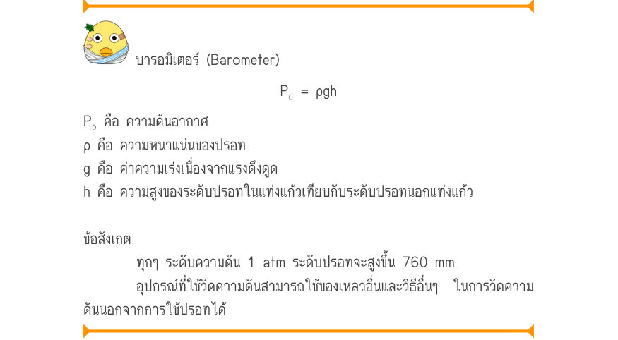 บารอมิเตอร์ (Barometer) P₀ = ρgh P₀ คือ ความดันอากาศ ρ คือ ความหนาแน่นของปรอท g คือ ค่าความเร่งเนื่องจากแรงดึงดูด h คือ ความสูงของระดับปรอทในแท่งแก้วเทียบกับระดับปรอทนอกแท่งแก้ว ข้อสังเกต ทุกๆ ระดับความดัน 1 atm ระดับปรอทจะสูงขึ้น 760 mm อุปกรณ์ที่ใช้วัดความดันสามารถใช้ของเหลวอื่