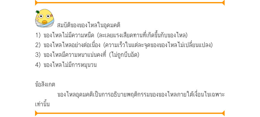 สมบัติของของไหลในอุดมคติ 1) ของไหลไม่มีความหนืด (ละเลยแรงเสียดทานที่เกิดขึ้นกับของไหล) 2) ของไหลไหลอย่างต่อเนื่อง (ความเร็วในแต่ละจุดของของไหลไม่เปลี่ยนแปลง) 3) ของไหลมีความหนาแน่นคงที่ (ไม่ถูกบีบอัด) 4) ของไหลไม่มีการหมุนวน ข้อสังเกต ของไหลอุดมคติเป็นการอธิบายพฤติกรรมของของไหลภา