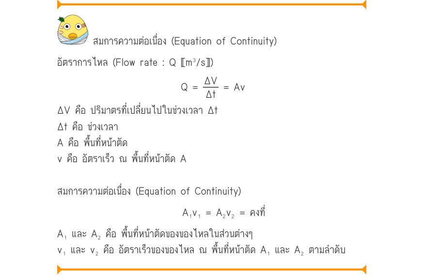 สมการความต่อเนื่อง (Equation of Continuity) อัตราการไหล (Flow rate : Q 〚m³/s〛) Q =\frac{\Delta V}{\Delta t}= Av ΔV คือ ปริมาตรที่เปลี่ยนไปในช่วงเวลา Δt Δt คือ ช่วงเวลา A คือ พื้นที่หน้าตัด v คือ อัตราเร็ว ณ พื้นที่หน้าตัด A สมการความต่อเนื่อง (Equation of Continuity) A₁v₁ = A₂v₂ 