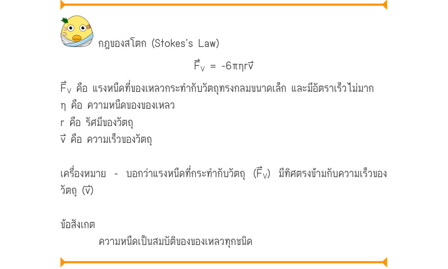 กฎของสโตก (Stokes’s Law) F_{V}= -6\pi ηrv F_{V} คือ แรงหนืดที่ของเหลวกระทำกับวัตถุทรงกลมขนาดเล็ก และมีอัตราเร็วไม่มาก η คือ ความหนืดของของเหลว r คือ รัศมีของวัตถุ v⃑ คือ ความเร็วของวัตถุ เครื่องหมาย - บอกว่าแรงหนืดที่กระทำกับวัตถุ (F⃑_{V}) มีทิศตรงข้ามกับความเร็วของ วัตถุ (v⃑) ข้
