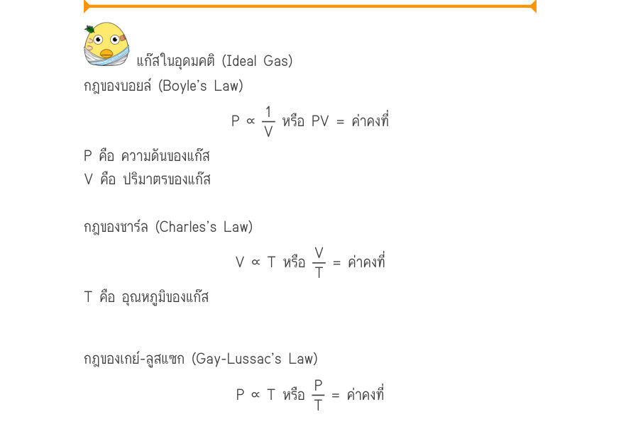 แก๊สในอุดมคติ (Ideal Gas) กฎของบอยล์ (Boyle’s Law) P ∝\frac{1}{V} หรือ PV = ค่าคงที่ P คือ ความดันของแก๊ส V คือ ปริมาตรของแก๊ส กฎของชาร์ล (Charles’s Law) V ∝ T หรือ \frac{V}{T} = ค่าคงที่ T คือ อุณหภูมิของแก๊ส กฎของเกย์-ลูสแซก (Gay-Lussac’s Law) P∝Tหรือ\frac{P}{T}=ค่าคงที่ _{\Pin