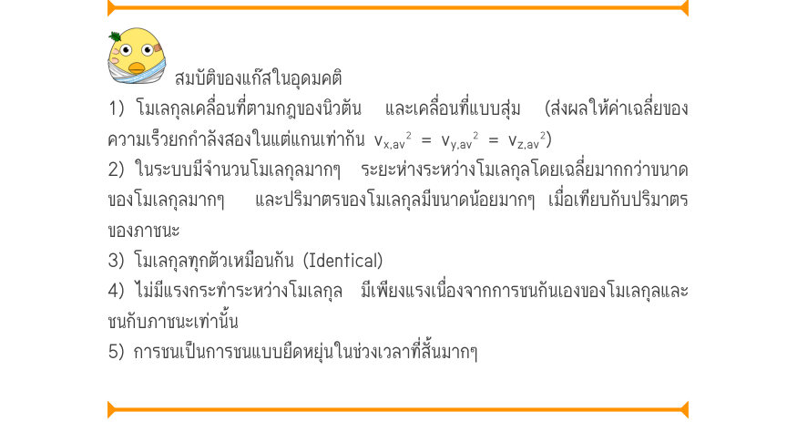 สมบัติของแก๊สในอุดมคติ 1) โมเลกุลเคลื่อนที่ตามกฎของนิวตัน  และเคลื่อนที่แบบสุ่ม  (ส่งผลให้ค่าเฉลี่ยของ ความเร็วยกกำลังสองในแต่แกนเท่ากัน v_{x,av}^{2} = v_{y,av}^{2} = v_{z,av}^{2}) 2) ในระบบมีจำนวนโมเลกุลมากๆ  ระยะห่างระหว่างโมเลกุลโดยเฉลี่ยมากกว่าขนาด ของโมเลกุลมากๆ  และปริมาตรข