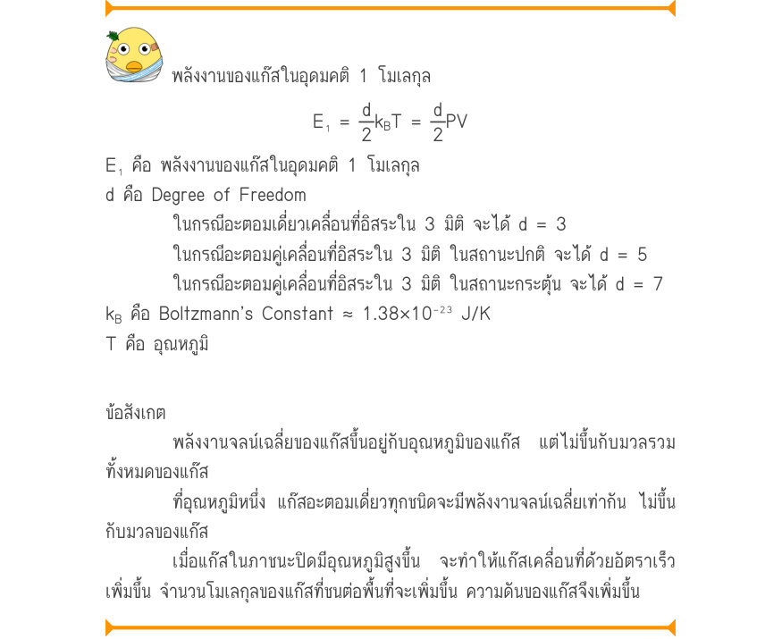 พลังงานของแก๊สในอุดมคติ 1 โมเลกุล E₁=\frac{d}{2}k_{B}T=\frac{d}{2}PV E₁ คือ พลังงานของแก๊สในอุดมคติ 1 โมเลกุล d คือ Degree of Freedom ในกรณีอะตอมเดี่ยวเคลื่อนที่อิสระใน 3 มิติ จะได้ d = 3 ในกรณีอะตอมคู่เคลื่อนที่อิสระใน 3 มิติ ในสถานะปกติ จะได้ d = 5 ในกรณีอะตอมคู่เคลื่อนที่อิสระ