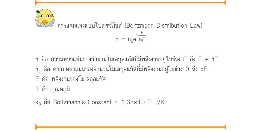 การแจกแจงแบบโบลทซ์มันส์ (Boltzmann Distribution Law) \frac{_{E}}{^{k}_{B}^{T}} n = n₀e n คือ ความหนาแน่นของจำนวนโมเลกุลแก๊สที่มีพลังงานอยู่ในช่วง E ถึง E + dE n₀ คือ ความหนาแน่นของจำนวนโมเลกุลแก๊สที่มีพลังงานอยู่ในช่วง 0 ถึง dE E คือ พลังงานของโมเลกุลแก๊ส T คือ อุณหภูมิ k_{B} คือ