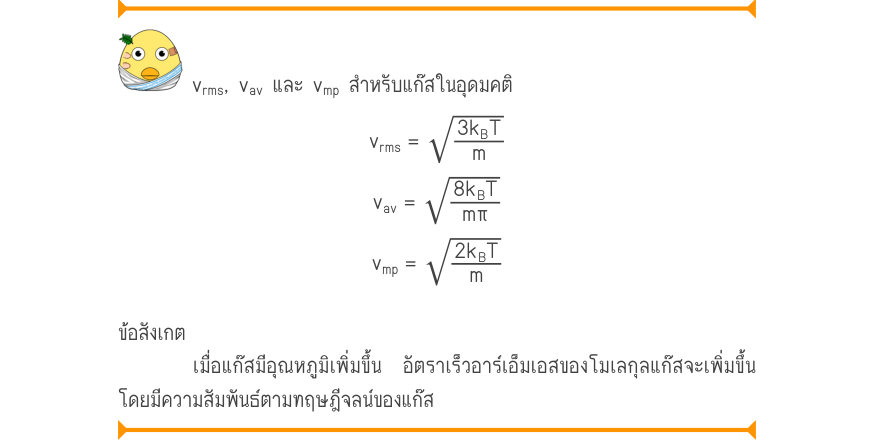 v_{rms}, v_{av} และ v_{mp} สำหรับแก๊สในอุดมคติ \sqrt{3k_{B}T} v_{rms}= v_{av}=\sqrt{\frac{8km_{B}T}{m\pi}} v_{mp}=\sqrt{\frac{2k_{B}T}{m}} ข้อสังเกต เมื่อแก๊สมีอุณหภูมิเพิ่มขึ้น อัตราเร็วอาร์เอ็มเอสของโมเลกุลแก๊สจะเพิ่มขึ้น โดยมีความสัมพันธ์ตามทฤษฎีจลน์ของแก๊ส