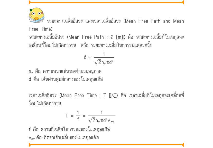 ระยะทางเฉลี่ยอิสระ และเวลาเฉลี่ยอิสระ (Mean Free Path and Mean Free Time) ระยะทางเฉลี่ยอิสระ (Mean Free Path ; ℓ 〚m〛) คือ ระยะทางเฉลี่ยที่โมเลกุลจะ เคลื่อนที่โดยไม่เกิดการชน  หรือ ระยะทางเฉลี่ยในการชนแต่ละครั้ง \ell  =\frac{1}{2n_{v}\pi d^{2}} n_{v} คือ ความหนาแน่นของจำนวนอนุภาค 