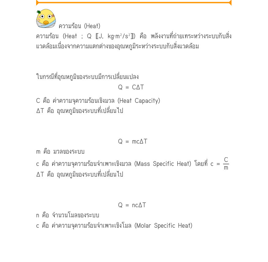 ความร้อน (Heat) ความร้อน (Heat ; Q 〚J, kg·m²/s²〛) คือ พลังงานที่ถ่ายเทระหว่างระบบกับสิ่ง แวดล้อมเนื่องจากความแตกต่างของอุณหภูมิระหว่างระบบกับสิ่งแวดล้อม ในกรณีที่อุณหภูมิของระบบมีการเปลี่ยนแปลง Q = C\Delta T C คือ ค่าความจุความร้อนเชิงมวล (Heat Capacity) ΔT คือ อุณหภูมิของระบบที่