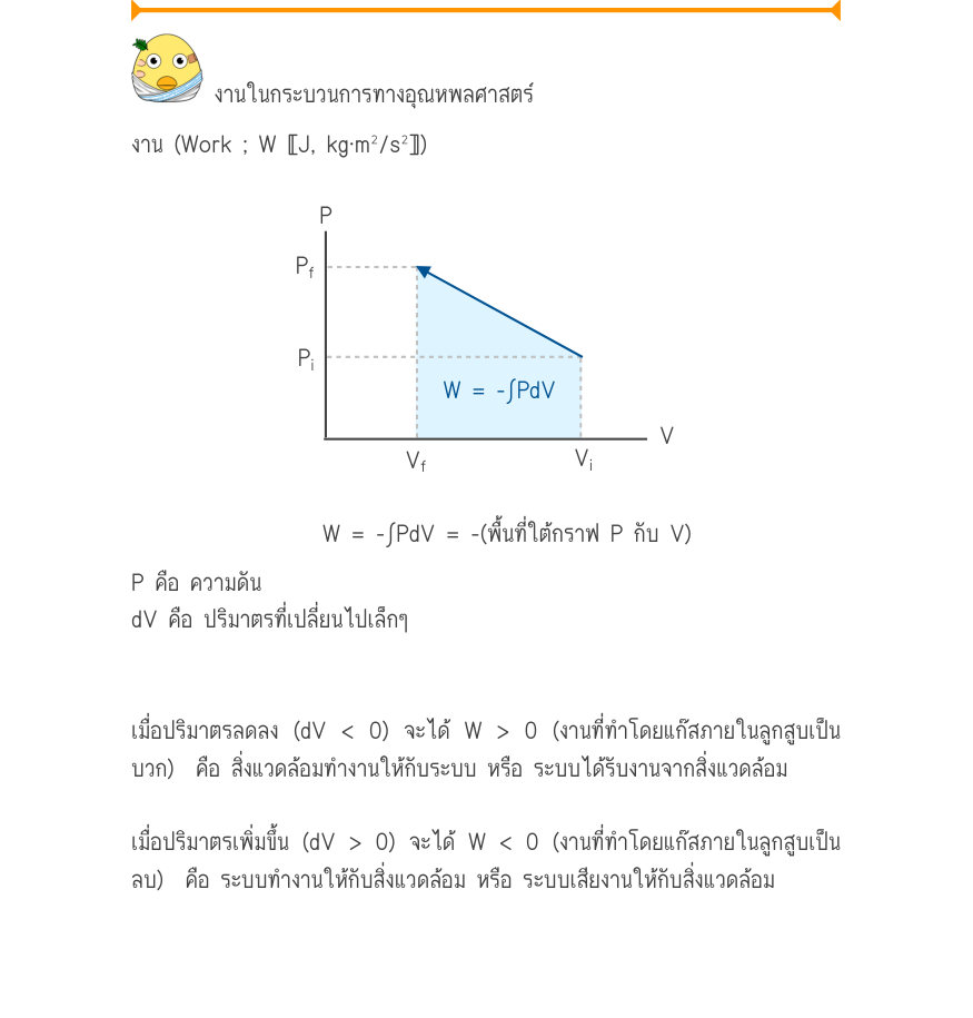 งานในกระบวนการทางอุณหพลศาสตร์ งาน (Work ; W 〚J, kg·m²/s²〛) P_{f} P_{i} \frac{W = -\int PdV}{V_{f}V^{i}}V W = -∫PdV = -(พื้นที่ใต้กราฟ P กับ V) P คือ ความดัน dV คือ ปริมาตรที่เปลี่ยนไปเล็กๆ เมื่อปริมาตรลดลง (dV < 0) จะได้ W > 0 (งานที่ทําโดยแก๊สภายในลูกสูบเป็น บวก)  คือ สิ่ง