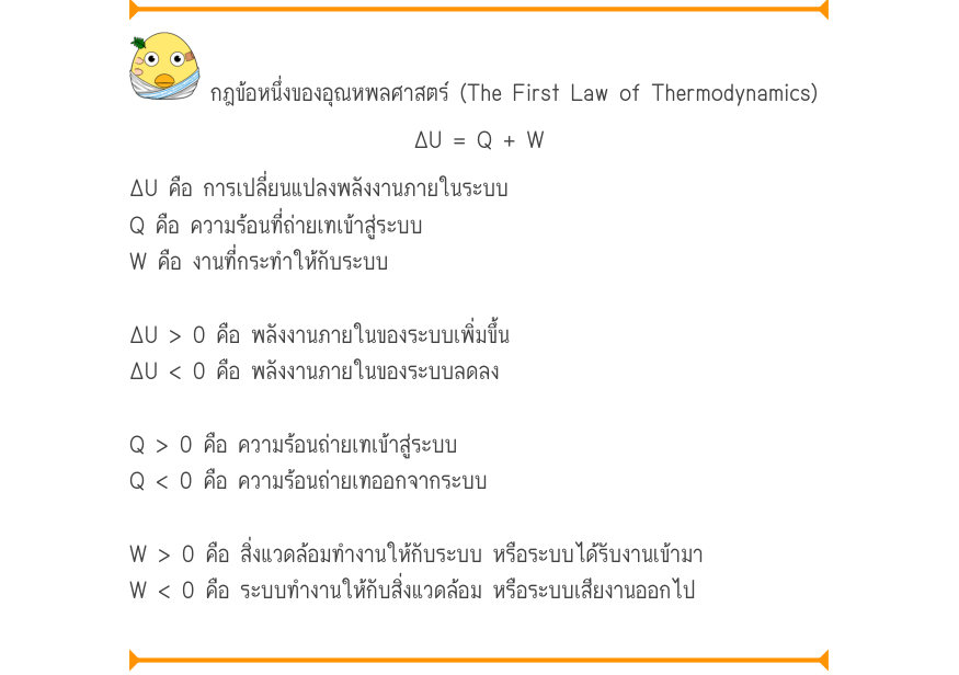 กฎข้อหนึ่งของอุณหพลศาสตร์ (The First Law of Thermodynamics) \Delta U = Q + W ΔU คือ การเปลี่ยนแปลงพลังงานภายในระบบ Q คือ ความร้อนที่ถ่ายเทเข้าสู่ระบบ W คือ งานที่กระทำให้กับระบบ ΔU > 0 คือ พลังงานภายในของระบบเพิ่มขึ้น ΔU < 0 คือ พลังงานภายในของระบบลดลง Q > 0 คือ ความร้อน