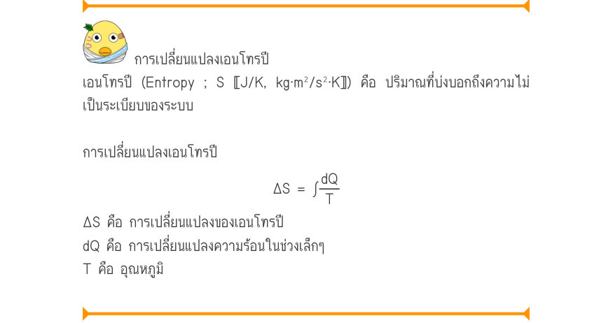 การเปลี่ยนแปลงเอนโทรปี เอนโทรปี (Entropy ; S 〚J/K, kg·m²/s²·K〛) คือ ปริมาณที่บ่งบอกถึงความไม่ เป็นระเบียบของระบบ การเปลี่ยนแปลงเอนโทรปี \Delta S = \int\frac{dQ}{T} ΔS คือ การเปลี่ยนแปลงของเอนโทรปี dQ คือ การเปลี่ยนแปลงความร้อนในช่วงเล็กๆ T คือ อุณหภูมิ