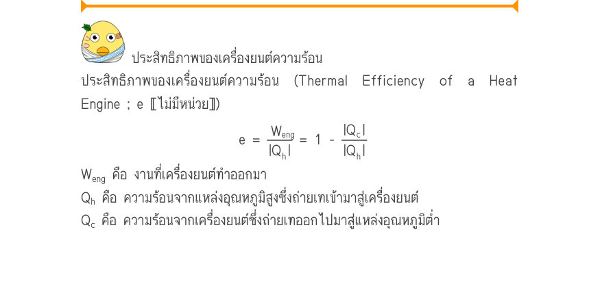 ประสิทธิภาพของเครื่องยนต์ความร้อน ประสิทธิภาพของเครื่องยนต์ความร้อน (Thermal Efficiency of a Heat Engine ; e 〚ไม่มีหน่วย〛) e =\frac{W_{eng}}{|Q_{h}|}= 1 -\frac{|Q_{c}|}{|Q_{h}|} W_{eng} คือ งานที่เครื่องยนต์ทำออกมา Q_{h} คือ ความร้อนจากแหล่งอุณหภูมิสูงซึ่งถ่ายเทเข้ามาสู่เครื่องยน