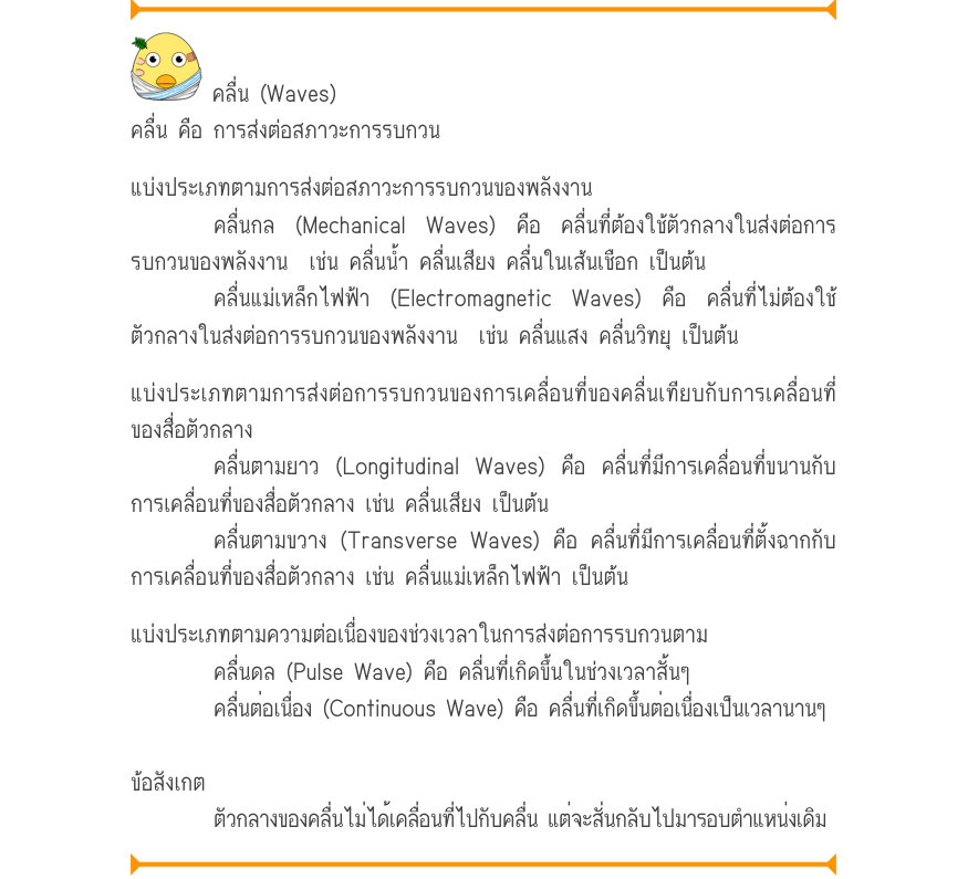 คลื่น (Waves) คลื่น คือ การส่งต่อสภาวะการรบกวน แบ่งประเภทตามการส่งต่อสภาวะการรบกวนของพลังงาน คลื่นกล (Mechanical Waves) คือ คลื่นที่ต้องใช้ตัวกลางในส่งต่อการ รบกวนของพลังงาน  เช่น คลื่นน้ำ คลื่นเสียง คลื่นในเส้นเชือก เป็นต้น คลื่นแม่เหล็กไฟฟ้า (Electromagnetic Waves) คือ คลื่นที่
