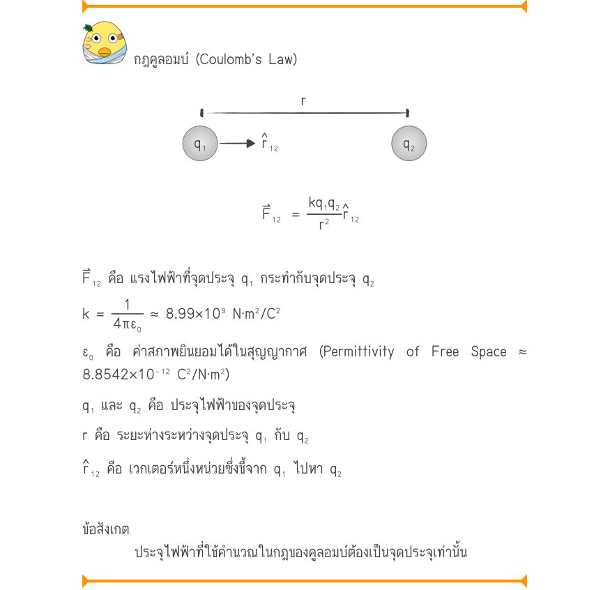 กฎคูลอมบ์ (Coulomb’s Law) \frac{r}{˄r} q₁₁₂q₂ F₁₂	 =\frac{kq₁q₂}{r^{2}}₁₂ F⃑₁₂ คือ แรงไฟฟ้าที่จุดประจุ q₁ กระทำกับจุดประจุ q₂ k =\frac{1}{4\pi ε₀}\approx  8.99\times 10⁹ N·m^{2}/C^{2} ε₀ คือ ค่าสภาพยินยอมได้ในสุญญากาศ (Permittivity of Free Space ≈ 8.8542\times 10⁻¹^{2} C^{2}/N·m^