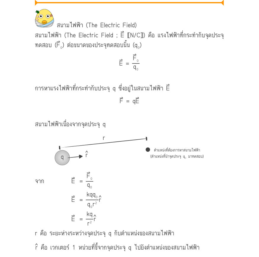 สนามไฟฟ้า (The Electric Field) สนามไฟฟ้า (The Electric Field ; E⃑ 〚N/C〛) คือ แรงไฟฟ้าที่กระทำกับจุดประจุ ทดสอบ (F⃑₀) ต่อขนาดของประจุทดสอบนั้น (q₀) E =\frac{F₀}{q₀} การหาแรงไฟฟ้าที่กระทำกับประจุ q ซึ่งอยู่ในสนามไฟฟ้า E⃑ F = qE สนามไฟฟ้าเนื่องจากจุดประจุ q _{ตำแหน่งที่ต้องการหาสนาม