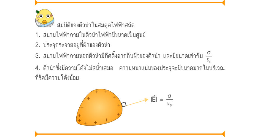 สมบัติของตัวนำในสมดุลไฟฟ้าสถิต 1. สนามไฟฟ้าภายในตัวนำไฟฟ้ามีขนาดเป็นศูนย์ 2. ประจุกระจายอยู่ที่ผิวของตัวนำ 3. สนามไฟฟ้าภายนอกตัวนำมีทิศตั้งฉากกับผิวของตัวนำ และมีขนาดเท่ากับ \frac{σ}{ε₀} 4. ตัวนำซึ่งมีความโค้งไม่สม่ำเสมอ  ความหนาแน่นของประจุจะมีขนาดมากในบริเวณ ที่รัศมีความโค้งน้อ