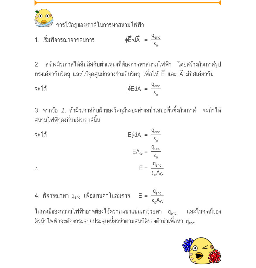 การใช้กฎของเกาส์ในการหาสนามไฟฟ้า 1. เริ่มพิจารณาจากสมการ	 	∮E·dA	 =\frac{q_{enc}}{ε₀} 2. สร้างผิวเกาส์ให้สัมผัสกับตำแหน่งที่ต้องการหาสนามไฟฟ้า โดยสร้างผิวเกาส์รูป ทรงเดียวกับวัตถุ และใช้จุดศูนย์กลางร่วมกับวัตถุ เพื่อให้ E⃑ และ A⃑ มีทิศเดียวกัน จะได้                             ∮E