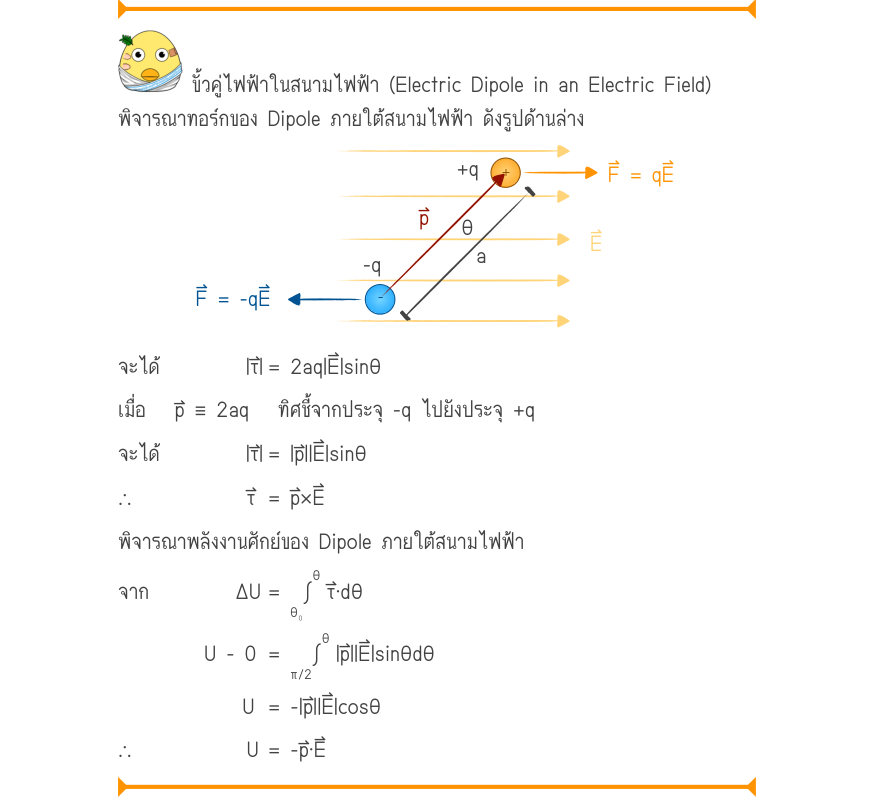 ขั้วคู่ไฟฟ้าในสนามไฟฟ้า (Electric Dipole in an Electric Field) พิจารณาทอร์กของ Dipole ภายใต้สนามไฟฟ้า ดังรูปด้านล่าง +q^{+}F = qE \frac{\frac{p\theta}{-qa}}{_{-}} F = -qE จะได้         |τ⃑|	= 2aq|E⃑|sinθ เมื่อ   p⃑ ≡ 2aq   ทิศชี้จากประจุ -q ไปยังประจุ +q จะได้         |τ⃑|	= |p⃑|